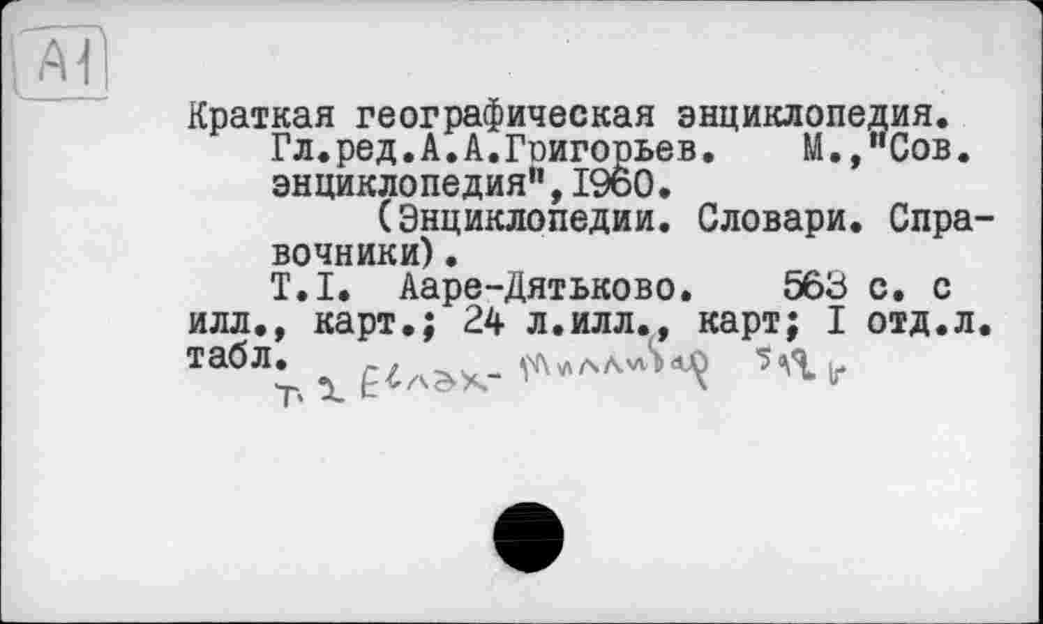 ﻿Краткая географическая энциклопедия.
Гл.ред.А.А.Гоигорьев. М.,иСов. энциклопедия”,I960.
(Энциклопедии. Словари. Спра вочники).
T.I. Ааре-Дятьково. 563 с. с илл., карт.; 24 л.илл., карт; I отд.л табл. _. ел ul S df) 5